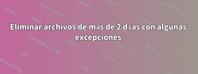 Eliminar archivos de más de 2 días con algunas excepciones