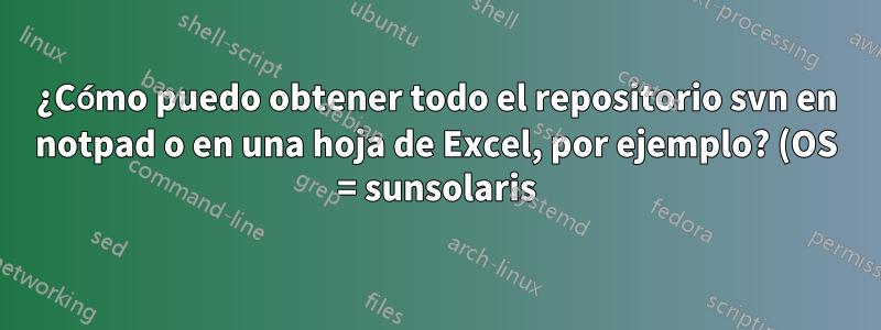 ¿Cómo puedo obtener todo el repositorio svn en notpad o en una hoja de Excel, por ejemplo? (OS = sunsolaris)