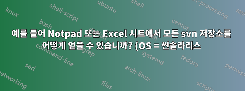 예를 들어 Notpad 또는 Excel 시트에서 모든 svn 저장소를 어떻게 얻을 수 있습니까? (OS = 썬솔라리스)