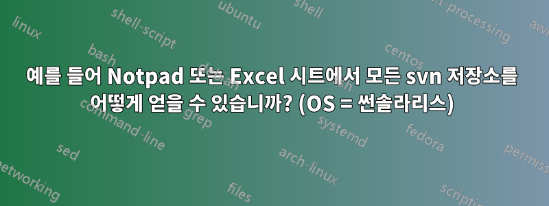 예를 들어 Notpad 또는 Excel 시트에서 모든 svn 저장소를 어떻게 얻을 수 있습니까? (OS = 썬솔라리스)