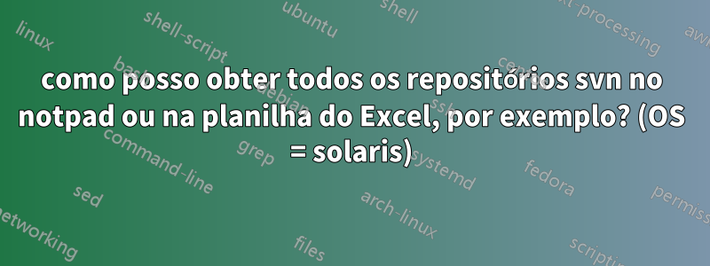 como posso obter todos os repositórios svn no notpad ou na planilha do Excel, por exemplo? (OS = solaris)