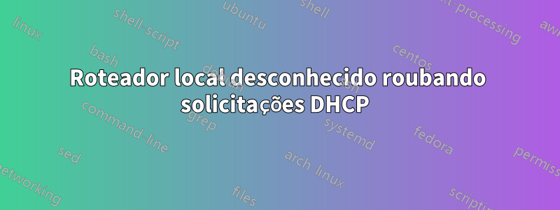 Roteador local desconhecido roubando solicitações DHCP 