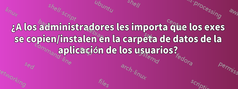 ¿A los administradores les importa que los exes se copien/instalen en la carpeta de datos de la aplicación de los usuarios?