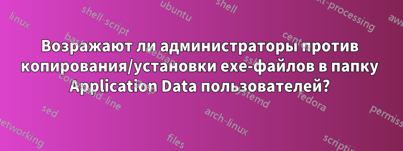 Возражают ли администраторы против копирования/установки exe-файлов в папку Application Data пользователей?