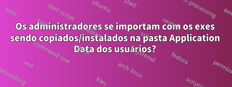 Os administradores se importam com os exes sendo copiados/instalados na pasta Application Data dos usuários?