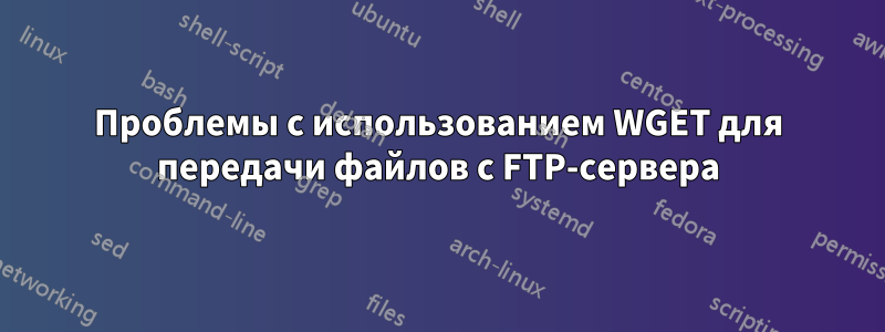 Проблемы с использованием WGET для передачи файлов с FTP-сервера