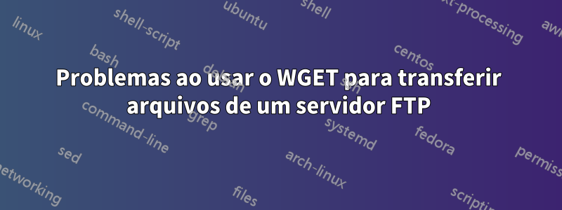 Problemas ao usar o WGET para transferir arquivos de um servidor FTP