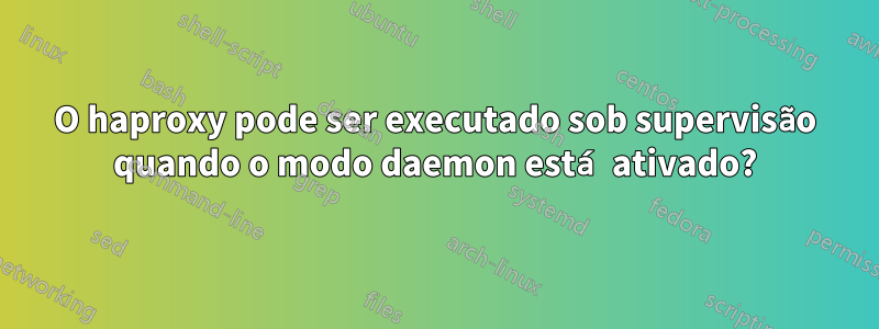 O haproxy pode ser executado sob supervisão quando o modo daemon está ativado?