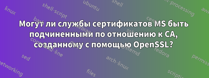 Могут ли службы сертификатов MS быть подчиненными по отношению к CA, созданному с помощью OpenSSL?