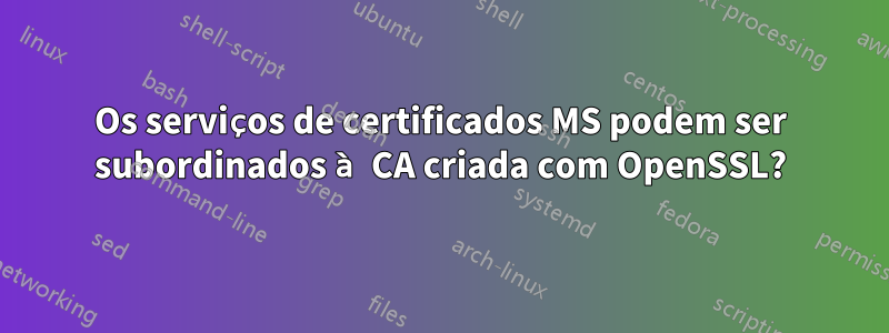 Os serviços de certificados MS podem ser subordinados à CA criada com OpenSSL?