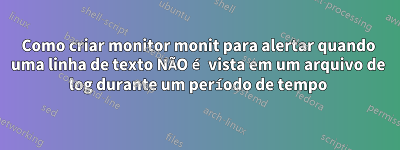 Como criar monitor monit para alertar quando uma linha de texto NÃO é vista em um arquivo de log durante um período de tempo
