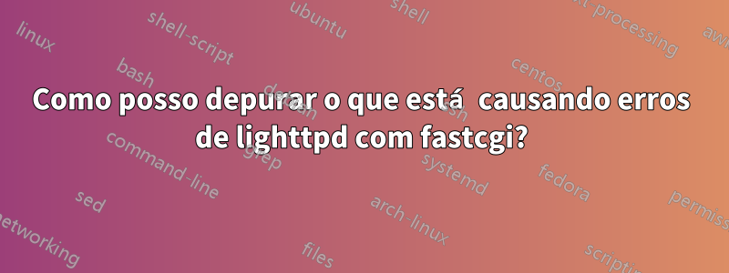 Como posso depurar o que está causando erros de lighttpd com fastcgi?
