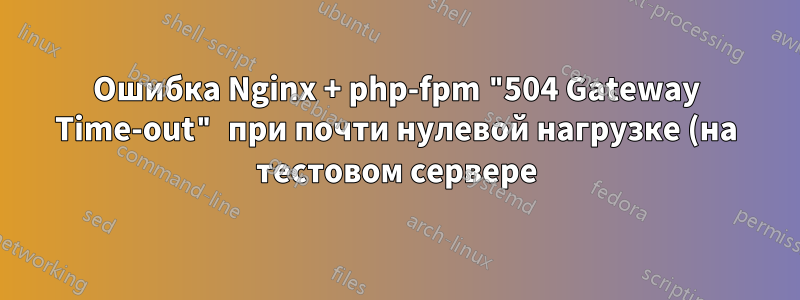 Ошибка Nginx + php-fpm "504 Gateway Time-out" при почти нулевой нагрузке (на тестовом сервере)