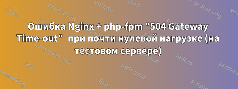 Ошибка Nginx + php-fpm "504 Gateway Time-out" при почти нулевой нагрузке (на тестовом сервере)