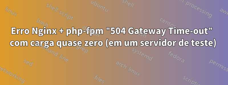 Erro Nginx + php-fpm "504 Gateway Time-out" com carga quase zero (em um servidor de teste)
