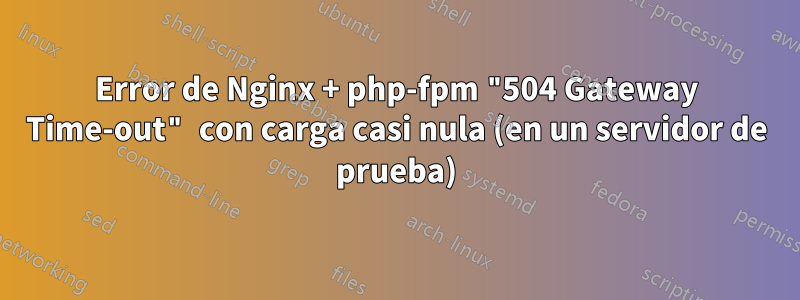 Error de Nginx + php-fpm "504 Gateway Time-out" con carga casi nula (en un servidor de prueba)