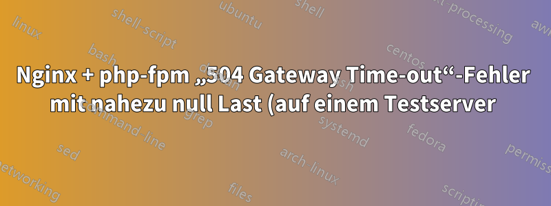 Nginx + php-fpm „504 Gateway Time-out“-Fehler mit nahezu null Last (auf einem Testserver)