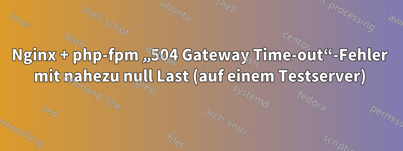 Nginx + php-fpm „504 Gateway Time-out“-Fehler mit nahezu null Last (auf einem Testserver)