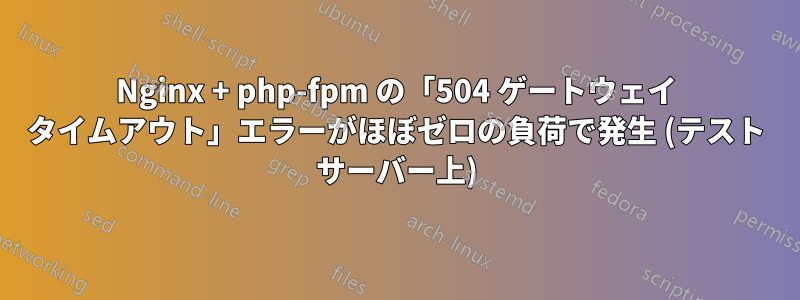 Nginx + php-fpm の「504 ゲートウェイ タイムアウト」エラーがほぼゼロの負荷で発生 (テスト サーバー上)