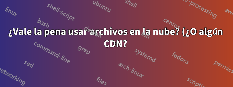 ¿Vale la pena usar archivos en la nube? (¿O algún CDN?)