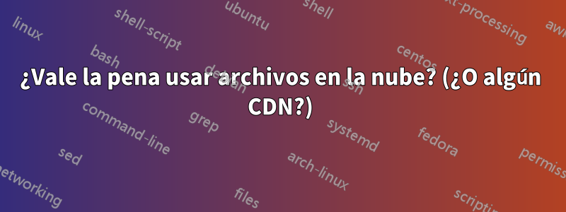 ¿Vale la pena usar archivos en la nube? (¿O algún CDN?)