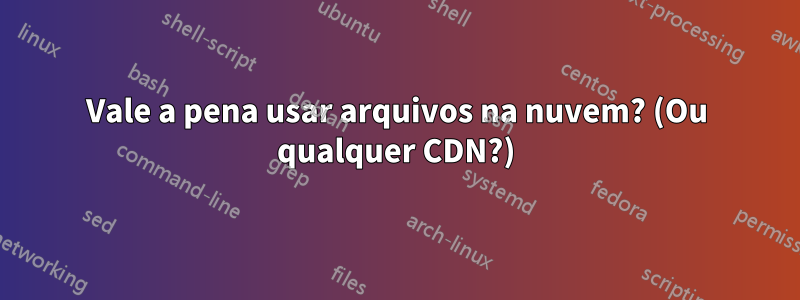 Vale a pena usar arquivos na nuvem? (Ou qualquer CDN?)