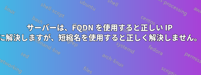 サーバーは、FQDN を使用すると正しい IP に解決しますが、短縮名を使用すると正しく解決しません。