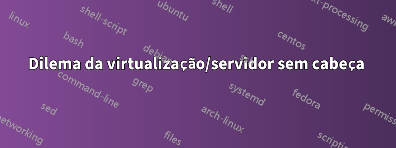 Dilema da virtualização/servidor sem cabeça