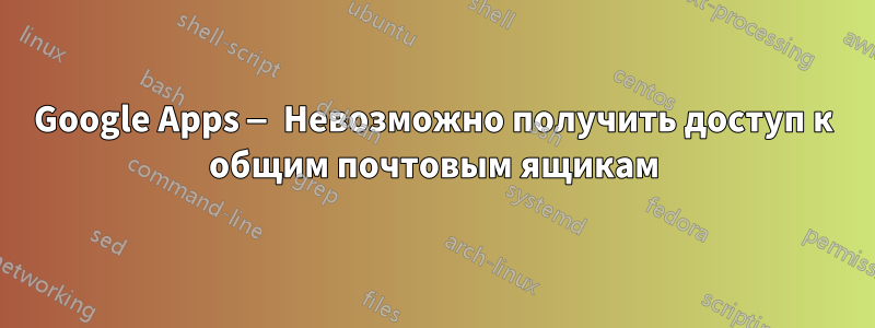 Google Apps — Невозможно получить доступ к общим почтовым ящикам