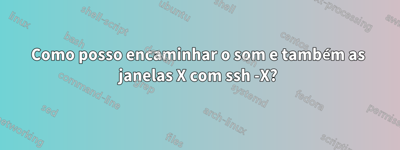 Como posso encaminhar o som e também as janelas X com ssh -X?