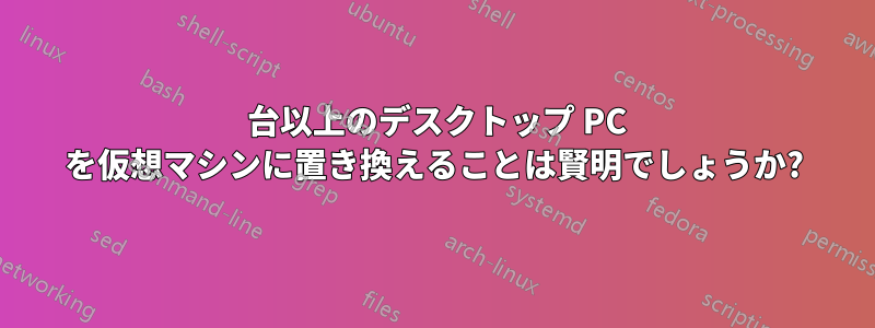 40 台以上のデスクトップ PC を仮想マシンに置き換えることは賢明でしょうか?