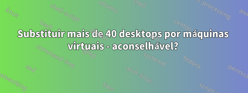 Substituir mais de 40 desktops por máquinas virtuais - aconselhável?