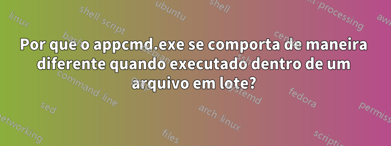 Por que o appcmd.exe se comporta de maneira diferente quando executado dentro de um arquivo em lote?