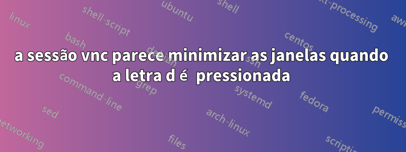 a sessão vnc parece minimizar as janelas quando a letra d é pressionada