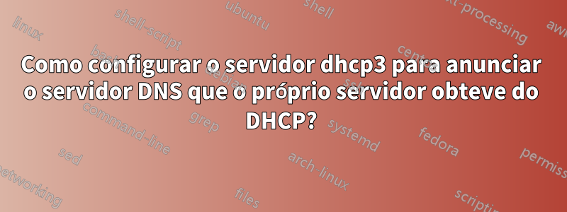 Como configurar o servidor dhcp3 para anunciar o servidor DNS que o próprio servidor obteve do DHCP?