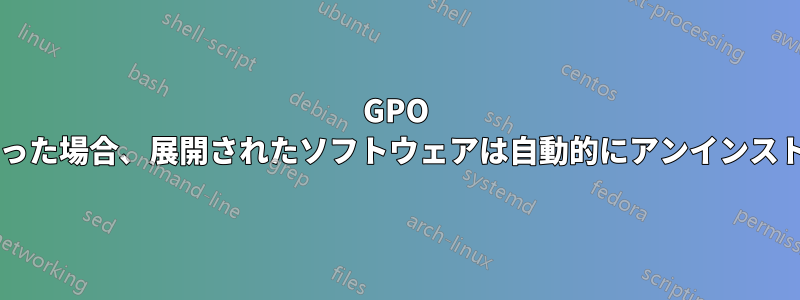 GPO が適用されなくなった場合、展開されたソフトウェアは自動的にアンインストールされますか?