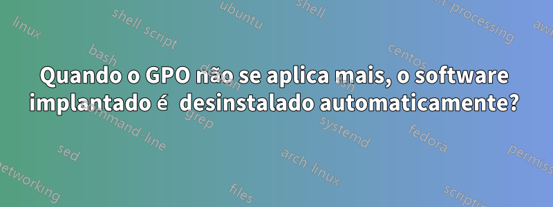 Quando o GPO não se aplica mais, o software implantado é desinstalado automaticamente?