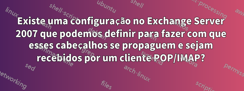 Existe uma configuração no Exchange Server 2007 que podemos definir para fazer com que esses cabeçalhos se propaguem e sejam recebidos por um cliente POP/IMAP?