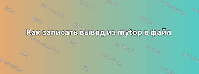 Как записать вывод из mytop в файл