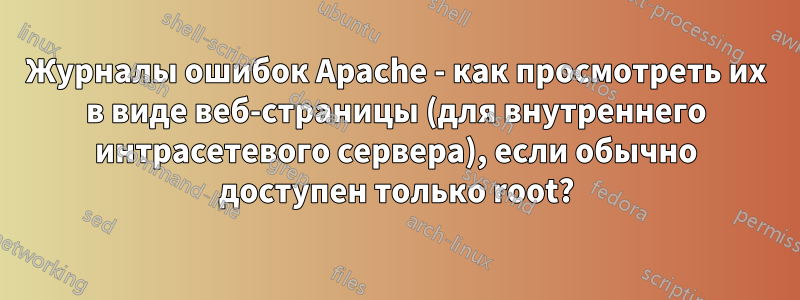 Журналы ошибок Apache - как просмотреть их в виде веб-страницы (для внутреннего интрасетевого сервера), если обычно доступен только root?