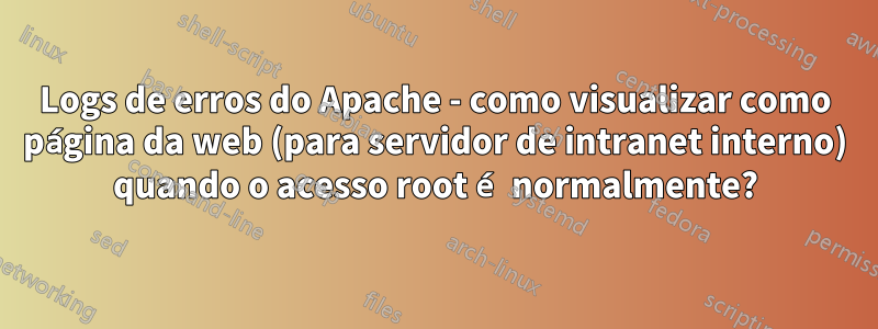 Logs de erros do Apache - como visualizar como página da web (para servidor de intranet interno) quando o acesso root é normalmente?