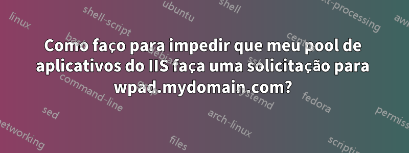 Como faço para impedir que meu pool de aplicativos do IIS faça uma solicitação para wpad.mydomain.com?