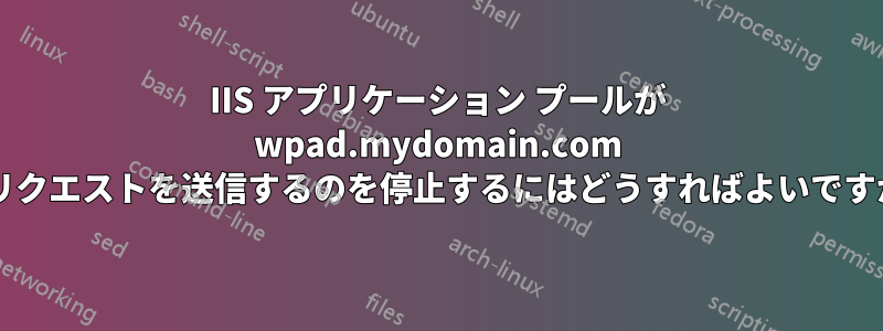 IIS アプリケーション プールが wpad.mydomain.com にリクエストを送信するのを停止するにはどうすればよいですか?