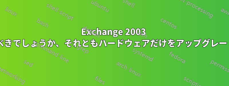 Exchange 2003 をアップグレードするべきでしょうか、それともハードウェアだけをアップグレードするべきでしょうか?