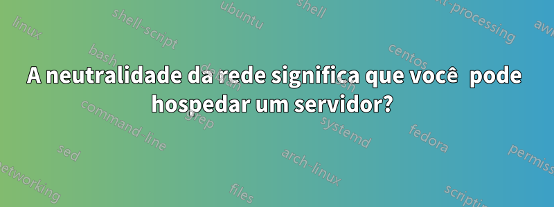 A neutralidade da rede significa que você pode hospedar um servidor? 