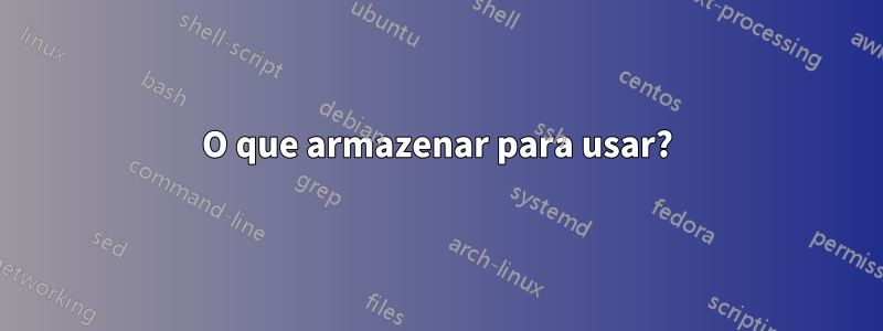 O que armazenar para usar?