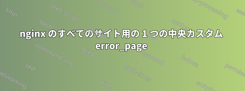 nginx のすべてのサイト用の 1 つの中央カスタム error_page