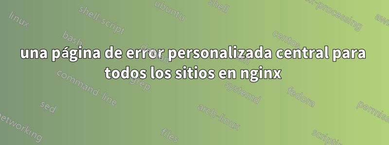 una página de error personalizada central para todos los sitios en nginx