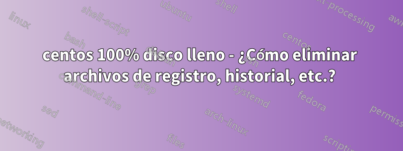 centos 100% disco lleno - ¿Cómo eliminar archivos de registro, historial, etc.?