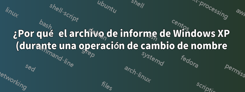¿Por qué el archivo de informe de Windows XP (durante una operación de cambio de nombre) ya existe cuando no existe?